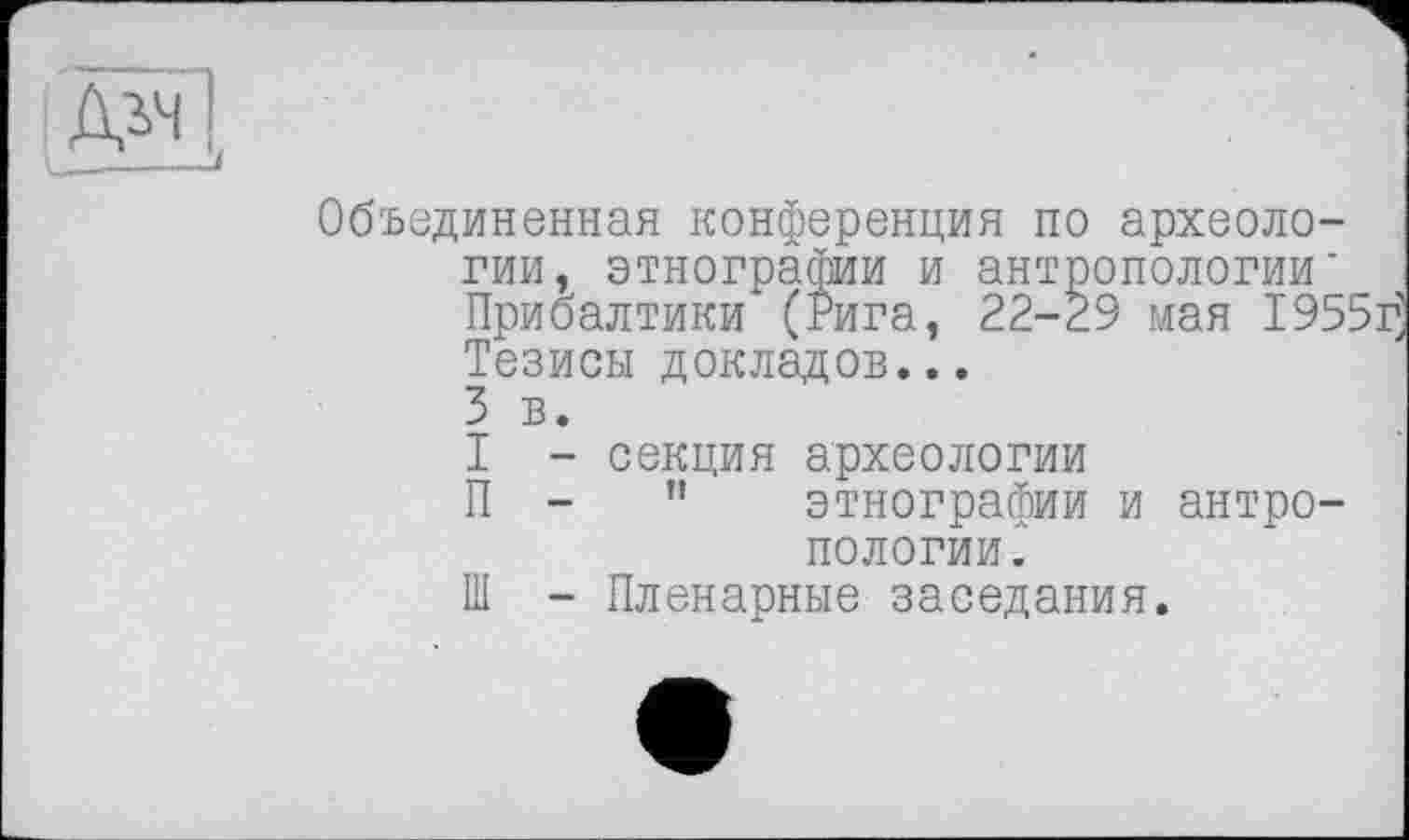 ﻿Объединенная конференция по археологии, этнографии и антропологии’ Прибалтики (Рига, 22-29 мая 1955ц Тезисы докладов...
3 в.
I - секция археологии
П -	"	этнографии и антро-
пологии.
Ш - Пленарные заседания.